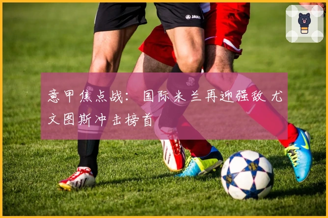 意甲焦点战：国际米兰再迎强敌 尤文图斯冲击榜首