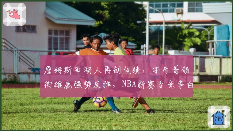 詹姆斯率湖人再创佳绩，字母哥领衔雄鹿强势反弹，NBA新赛季竞争白热化