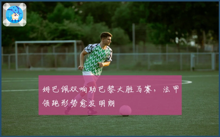 姆巴佩双响助巴黎大胜马赛,法甲领跑形势愈发明朗