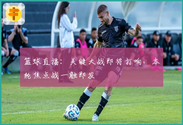 篮球直播：关键大战即将打响，本轮焦点战一触即发