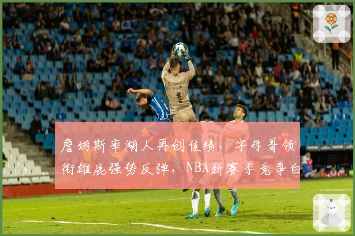 詹姆斯率湖人再创佳绩，字母哥领衔雄鹿强势反弹，NBA新赛季竞争白热化