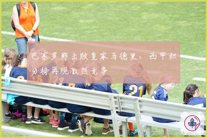 巴塞罗那击败皇家马德里，西甲积分榜再现激烈竞争