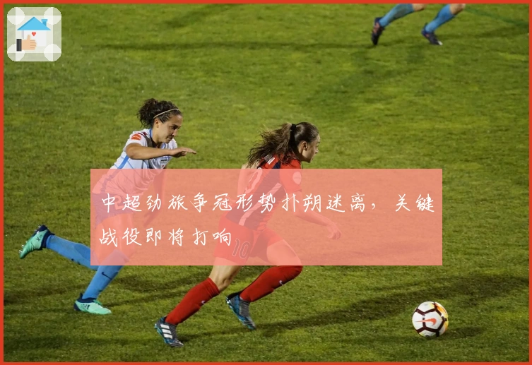 中超劲旅争冠形势扑朔迷离，关键战役即将打响